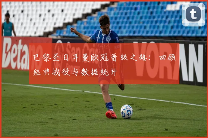 巴黎圣日耳曼欧冠晋级之路：回顾经典战役与数据统计