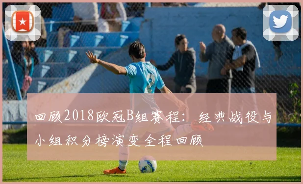 回顾2018欧冠B组赛程：经典战役与小组积分榜演变全程回顾