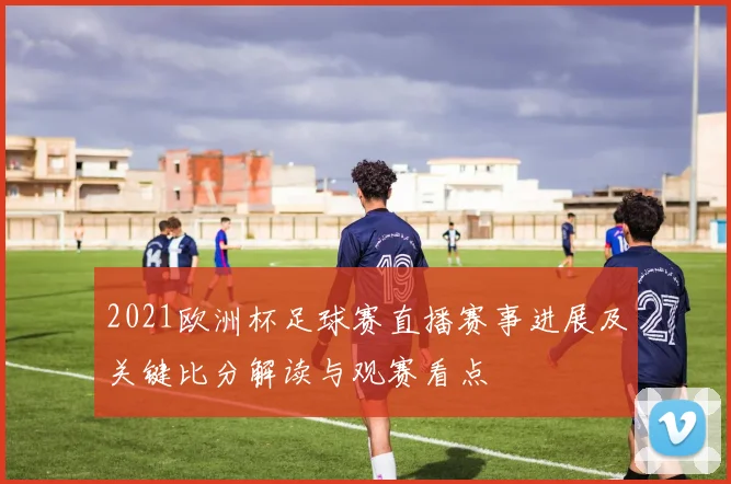 2021欧洲杯足球赛直播赛事进展及关键比分解读与观赛看点