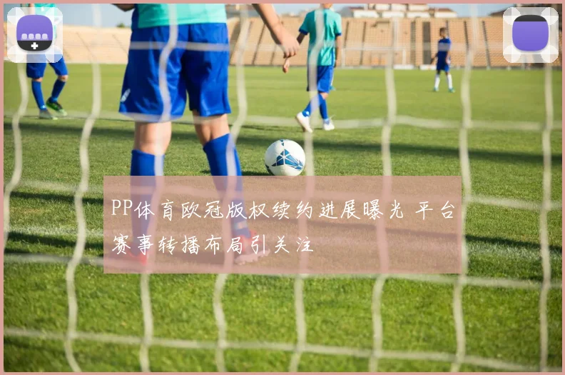 PP体育欧冠版权续约进展曝光 平台赛事转播布局引关注