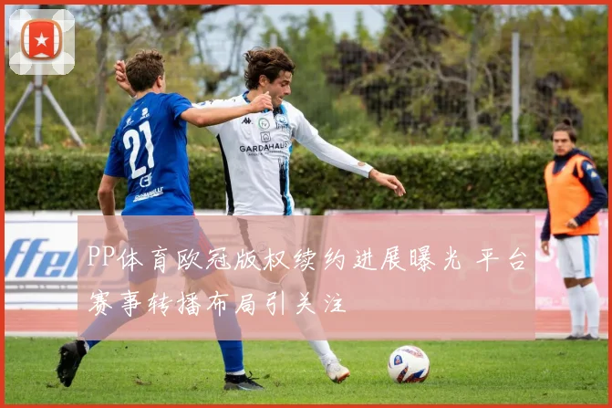 PP体育欧冠版权续约进展曝光 平台赛事转播布局引关注