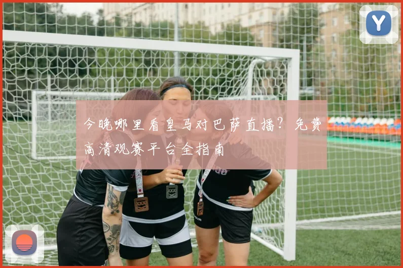 今晚哪里看皇马对巴萨直播？免费高清观赛平台全指南
