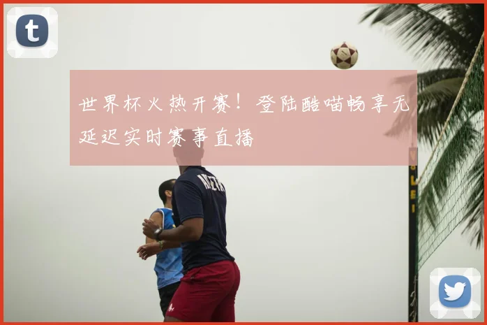 世界杯火热开赛！登陆酷喵畅享无延迟实时赛事直播