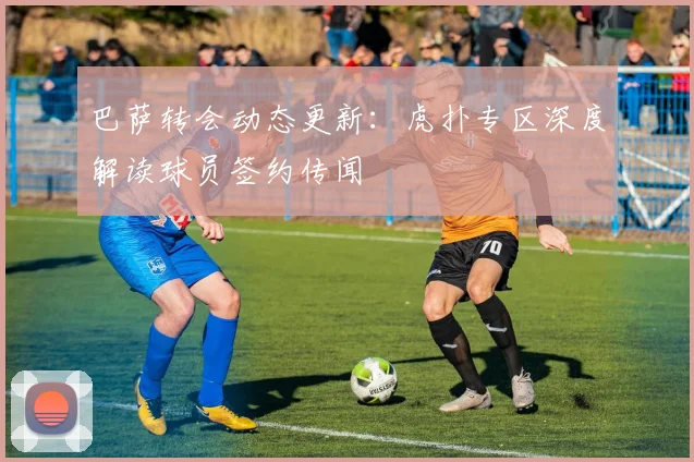 巴萨转会动态更新：虎扑专区深度解读球员签约传闻