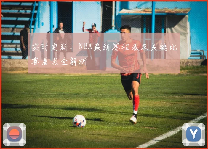 实时更新！NBA最新赛程表及关键比赛看点全解析
