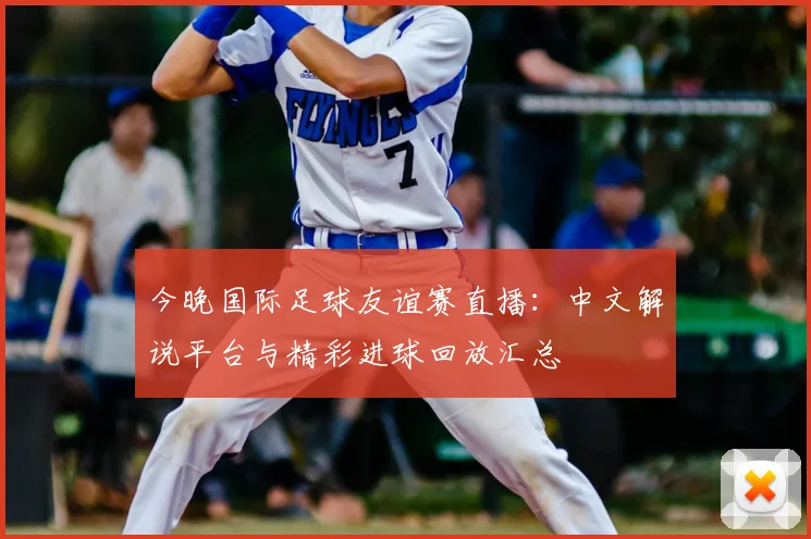 今晚国际足球友谊赛直播：中文解说平台与精彩进球回放汇总