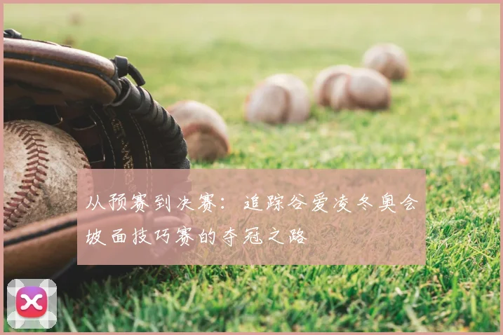 从预赛到决赛：追踪谷爱凌冬奥会坡面技巧赛的夺冠之路