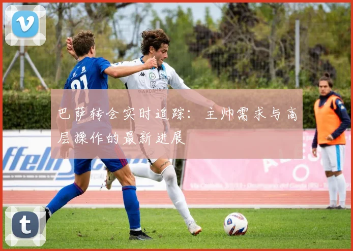 巴萨转会实时追踪：主帅需求与高层操作的最新进展