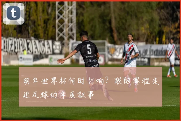 明年世界杯何时打响？跟随赛程走进足球的年度叙事