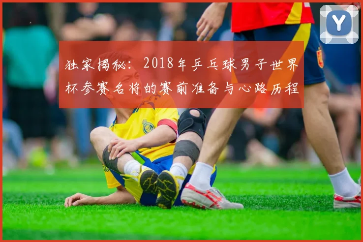 独家揭秘：2018年乒乓球男子世界杯参赛名将的赛前准备与心路历程