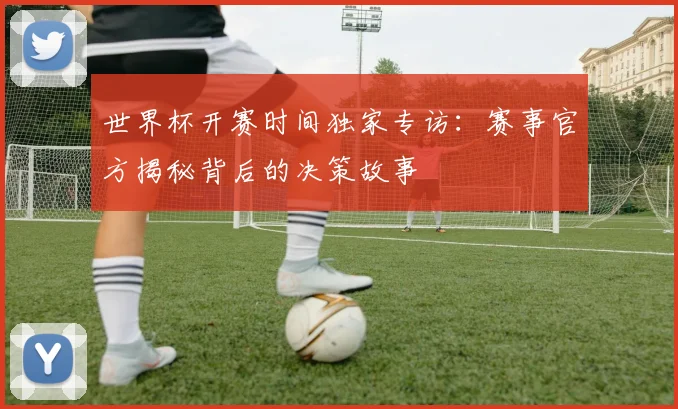 世界杯开赛时间独家专访：赛事官方揭秘背后的决策故事