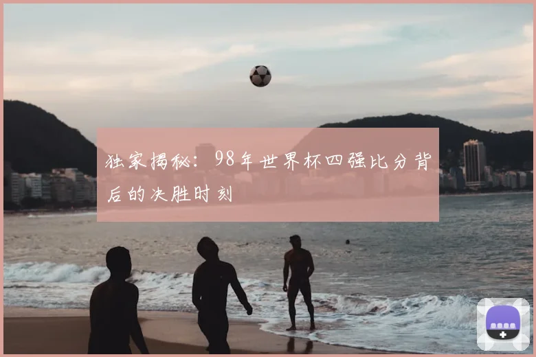 独家揭秘：98年世界杯四强比分背后的决胜时刻