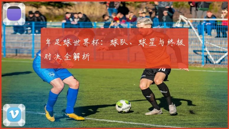年足球世界杯：球队、球星与终极对决全解析