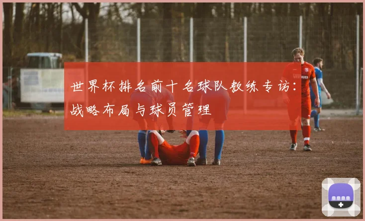 世界杯排名前十名球队教练专访：战略布局与球员管理