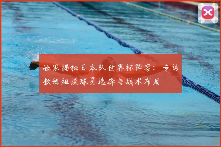 独家揭秘日本队世界杯阵容：专访教练组谈球员选择与战术布局