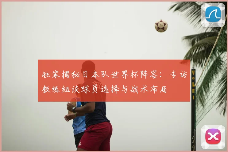 独家揭秘日本队世界杯阵容：专访教练组谈球员选择与战术布局