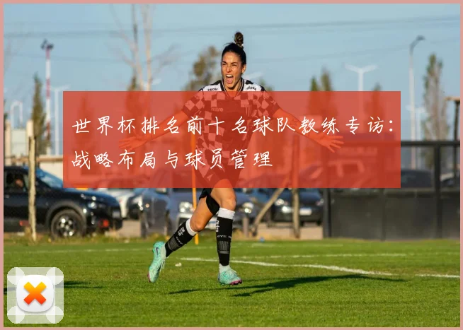 世界杯排名前十名球队教练专访：战略布局与球员管理